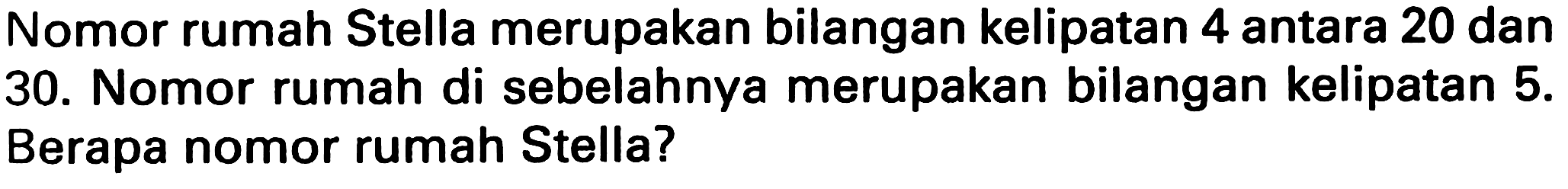 Nomor rumah Stella merupakan bilangan kelipatan 4 antara 20 dan 30. Nomor rumah di sebelahnya merupakan bilangan kelipatan 5. Berapa nomor rumah Stella?