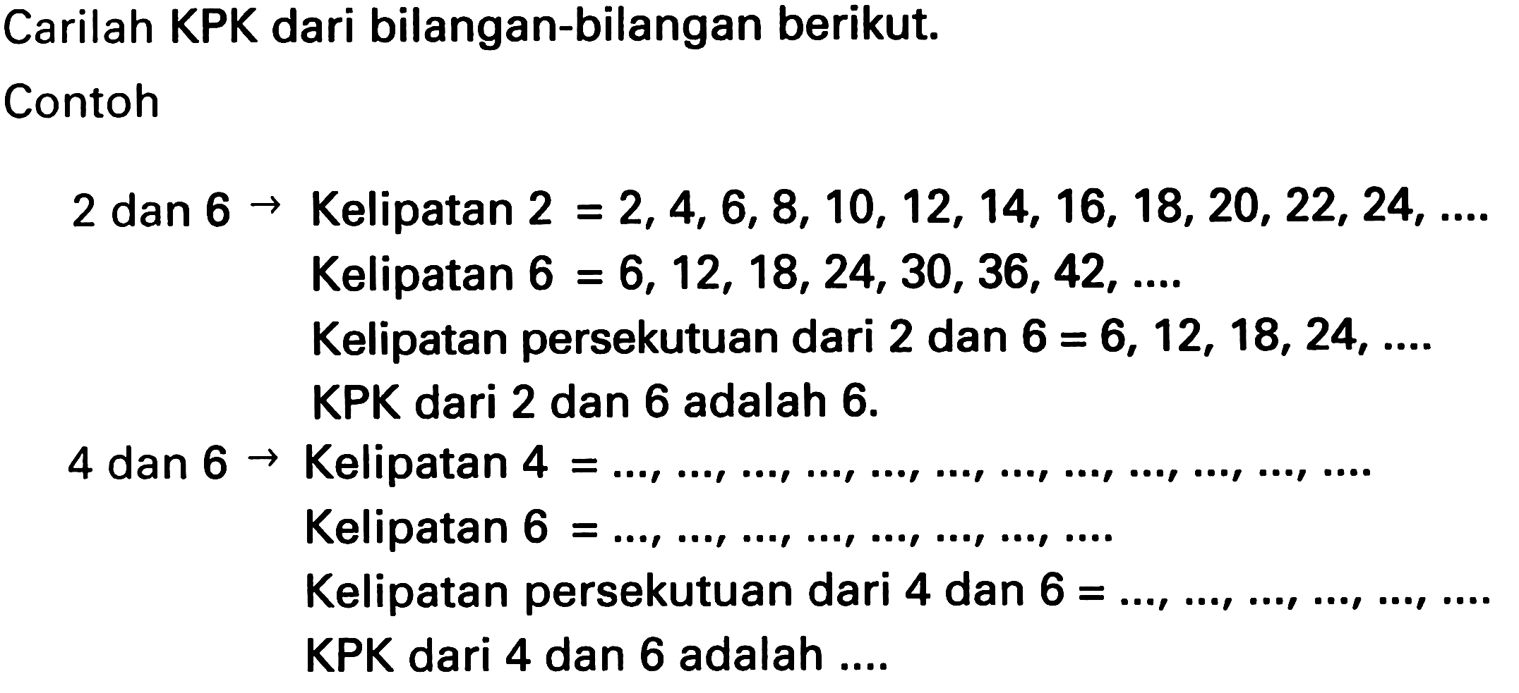 Carilah KPK dari bilangan-bilangan berikut.
Contoh
2 dan  6 ->  Kelipatan  2=2,4,6,8,10,12,14,16,18,20,22,24, ... 
Kelipatan  6=6,12,18,24,30,36,42, ... . 
Kelipatan persekutuan dari 2 dan  6=6,12,18,24 , ....
KPK dari 2 dan 6 adalah  6 . 
4 dan  6 ->  Kelipatan  4= 
Kelipatan  6=..., ..., ..., ..., ..., ..., ..., ... . 
Kelipatan persekutuan dari 4 dan  6=..., ..., ..., ..., ..., ... . 
KPK dari 4 dan 6 adalah ....