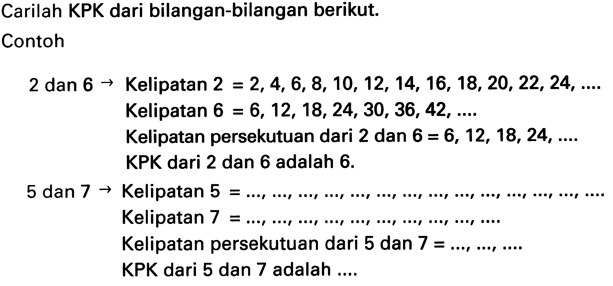 Carilah KPK dari bilangan-bilangan berikut.
Contoh
2 dan  6 ->  Kelipatan  2=2,4,6,8,10,12,14,16,18,20,22,24, ... . 
Kelipatan  6=6,12,18,24,30,36,42, ... . 
Kelipatan persekutuan dari 2 dan  6=6,12,18,24 , ....
KPK dari 2 dan 6 adalah  6 . 
 5 dan 7 ->  Kelipatan  5= 
Kelipatan  7=..., ..., ..., ..., ..., ..., ..., ..., ..., ... . 
Kelipatan persekutuan dari 5 dan  7=..., ..., ... 
KPK dari 5 dan 7 adalah ....