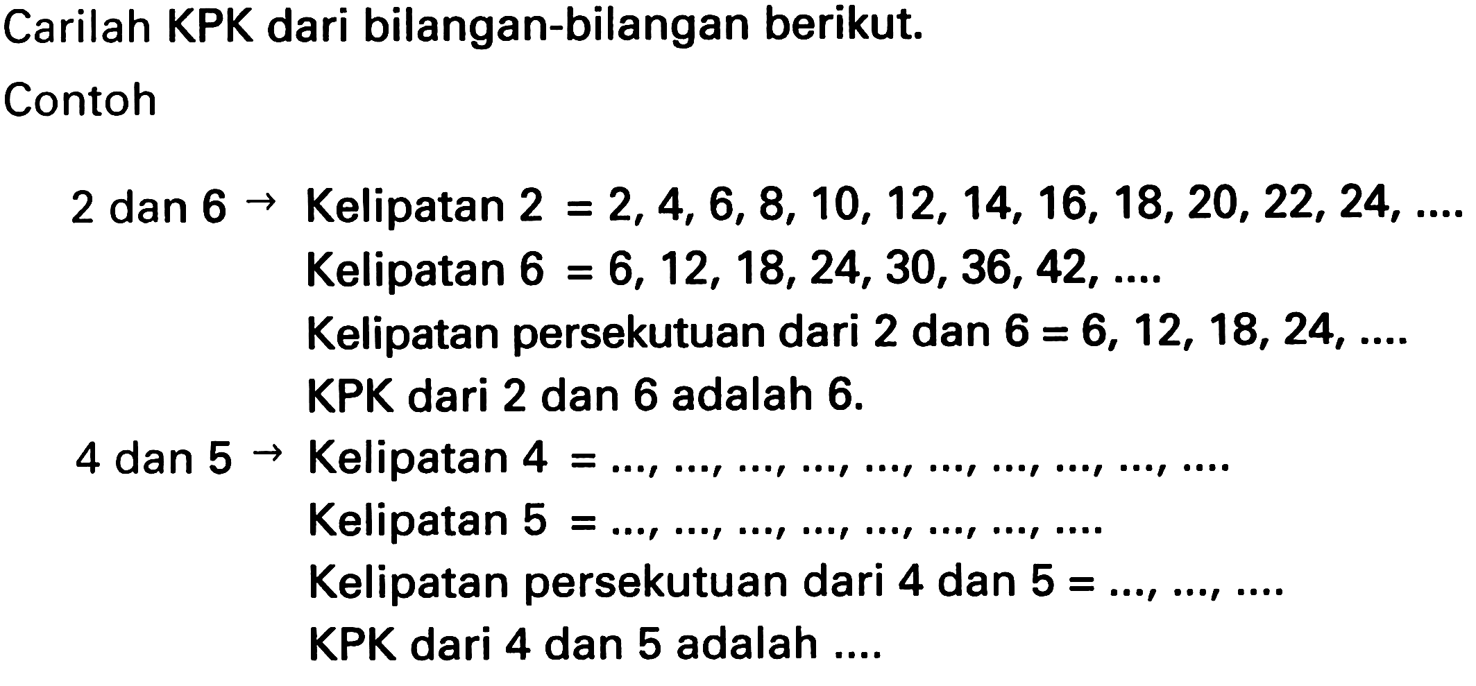 Carilah KPK dari bilangan-bilangan berikut.
Contoh
2 dan  6 ->  Kelipatan  2=2,4,6,8,10,12,14,16,18,20,22,24, ... 
Kelipatan  6=6,12,18,24,30,36,42, ... 
Kelipatan persekutuan dari 2 dan  6=6,12,18,24, ... . 
KPK dari 2 dan 6 adalah  6 . 
4 dan  5 ->  Kelipatan  4= 
Kelipatan  5=..., ..., ..., ..., ..., ..., ..., ... 
Kelipatan persekutuan dari 4 dan  5=..., ..., ... . 
KPK dari 4 dan 5 adalah ....