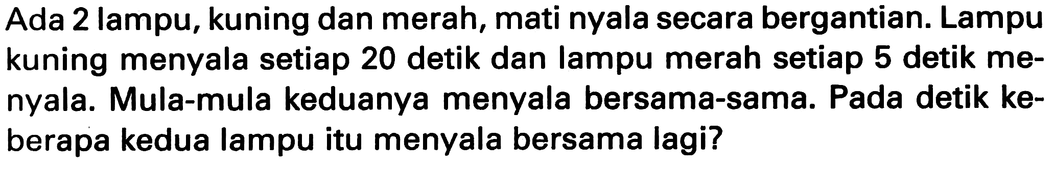 Ada 2 lampu, kuning dan merah, mati nyala secara bergantian. Lampu kuning menyala setiap 20 detik dan lampu merah setiap 5 detik menyala. Mula-mula keduanya menyala bersama-sama. Pada detik keberapa kedua lampu itu menyala bersama lagi?