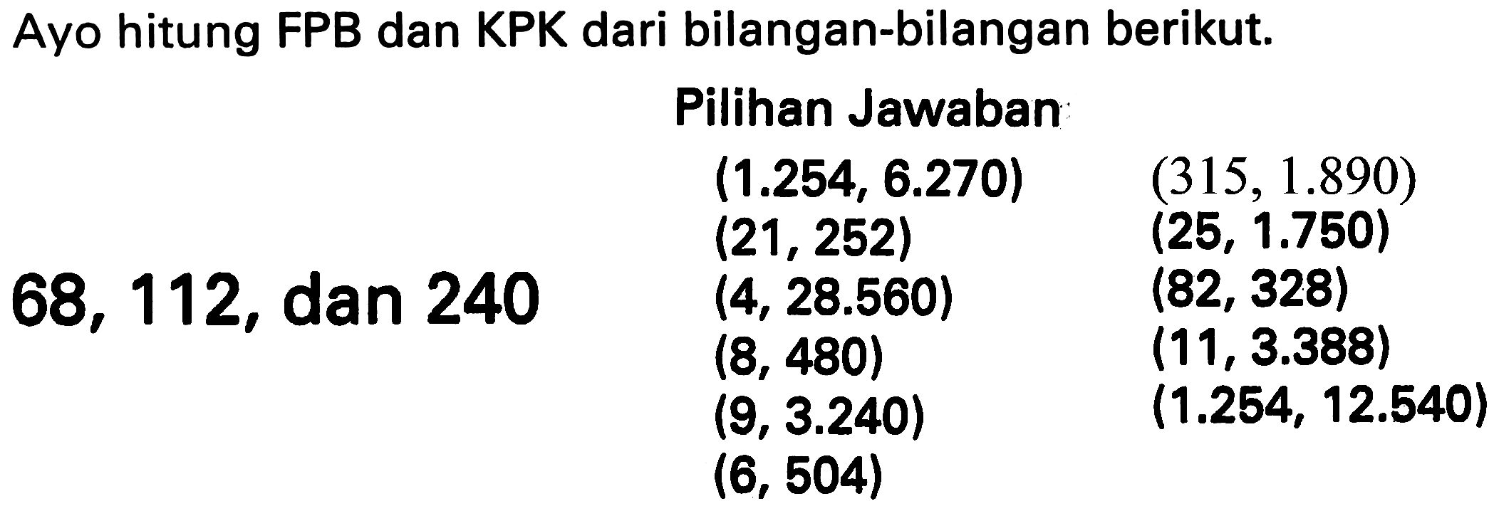 Ayo hitung FPB dan KPK dari bilangan-bilangan berikut.
    { Pilihan Jawaban )    (1.254,6.270)  (315,1.890)   (21,252)  (25,1.750)  68,112,  { dan 240 )  (4,28.560)  (82,328)   (8,480)  (11,3.388)   (9,3.240)  (1.254,12.540)   (6,504)   