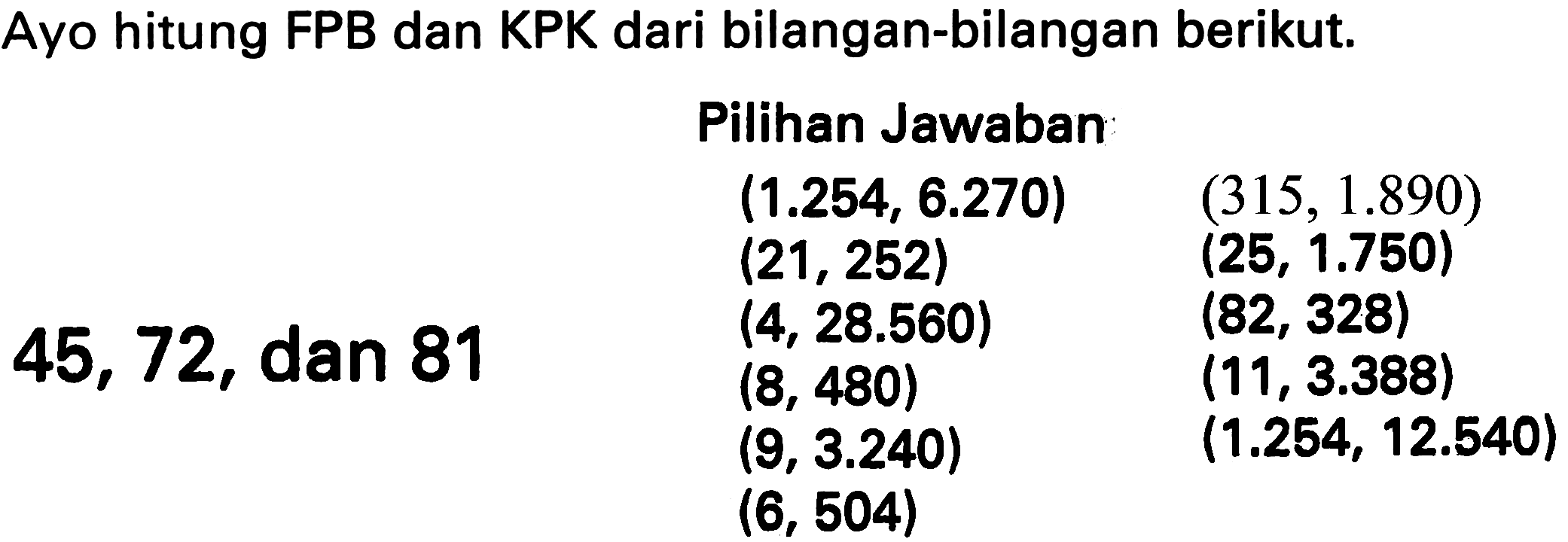 Ayo hitung FPB dan KPK dari bilangan-bilangan berikut.
    { Pilihan Jawaban )    (1.254,6.270)  (315,1.890)   (21,252)  (25,1.750)   (4,28.560)  (82,328)  45,72,  { dan 81 )  (8,480)  (11,3.388)   (9,3.240)  (1.254,12.540)   (6,504)   