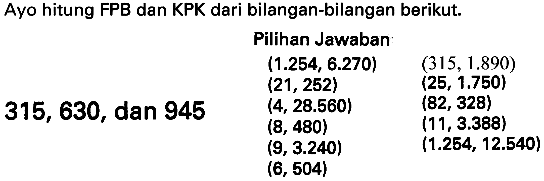 Ayo hitung FPB dan KPK dari bilangan-bilangan berikut.
    { Pilihan Jawaban )    (1.254,6.270)  (315,1.890)   (21,252)  (25,1.750)  315,630,  { dan ) 945  (4,28.560)  (82,328)   (8,480)  (11,3.388)   (9,3.240)  (1.254,12.540)   (6,504)   