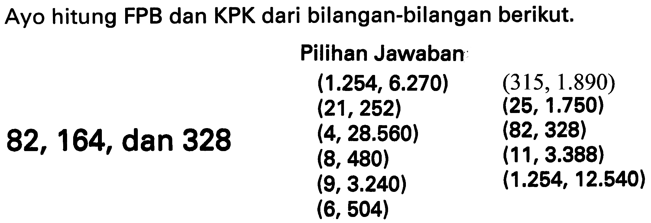 Ayo hitung FPB dan KPK dari bilangan-bilangan berikut.
    { Pilihan Jawaban )    (1.254,6.270)  (315,1.890)   (21,252)  (25,1.750)   (4,28.560)  (82,328)   (8,480)  (11,3.388)   (9,3.240)  (1.254,12.540)   (6,504)   