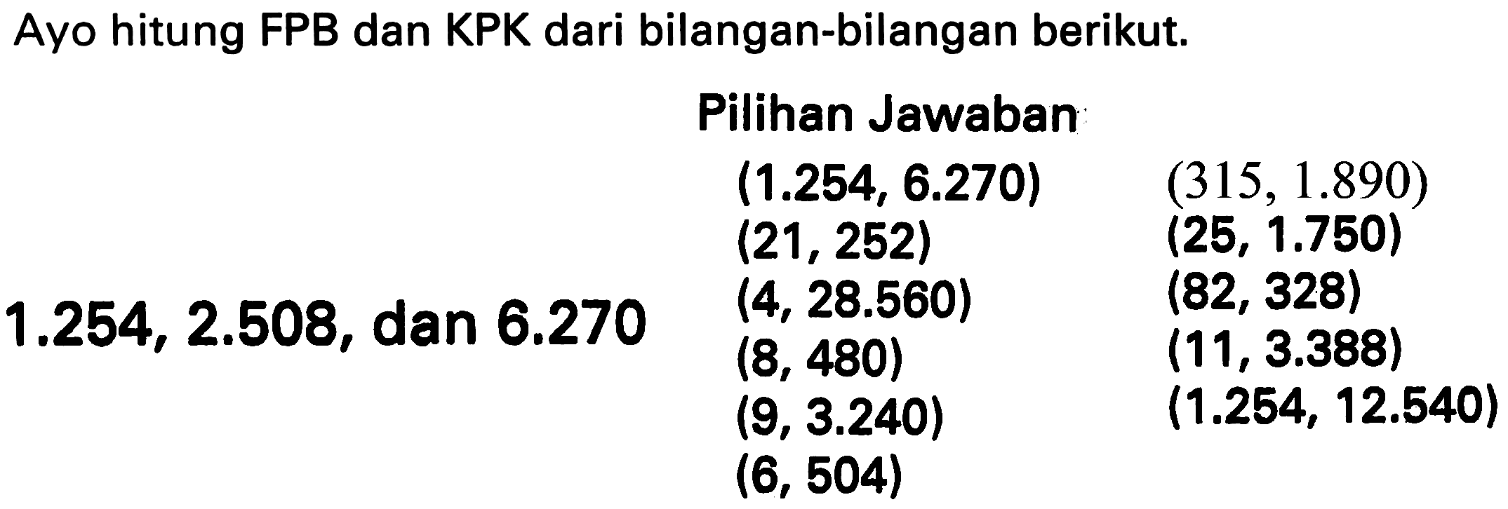 Ayo hitung FPB dan KPK dari bilangan-bilangan berikut.
    { Pilihan Jawaban )    (1.254,6.270)  (315,1.890)   (21,252)  (25,1.750)   (4,28.560)  (82,328)  1.254,2.508,  { dan ) 6.270  (8,480)  (11,3.388)   (9,3.240)  (1.254,12.540)   (6,504)   