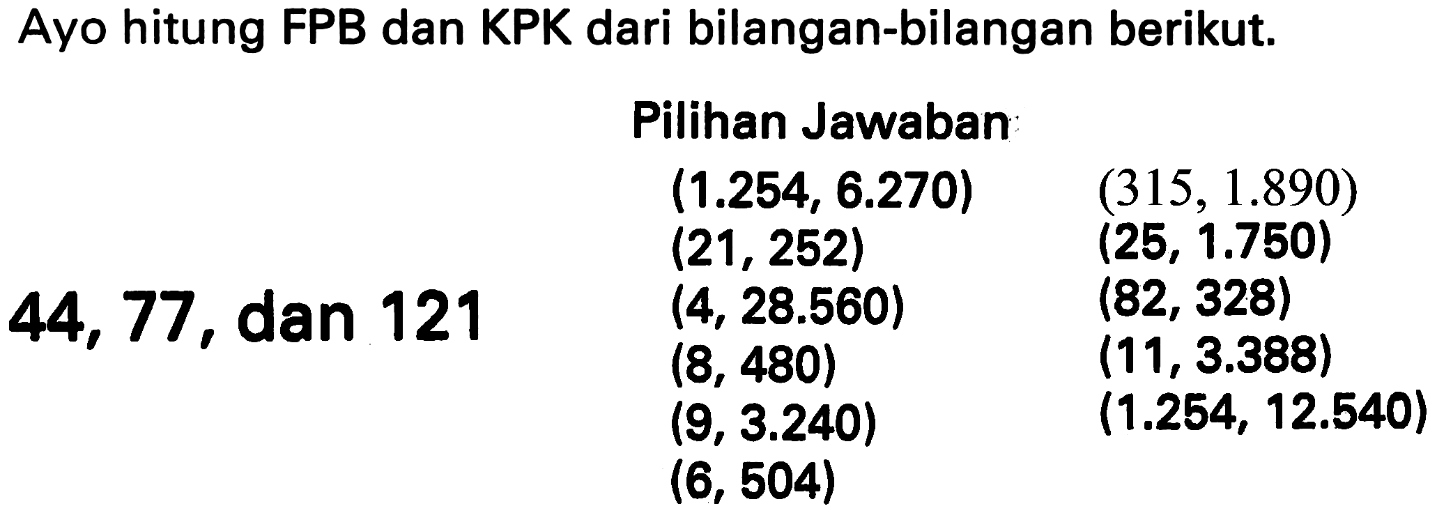 Ayo hitung FPB dan KPK dari bilangan-bilangan berikut.
    { Pilihan Jawaban )    (1.254,6.270)  (315,1.890)   (21,252)  (25,1.750)  44,77,  { dan ) 121  (4,28.560)  (82,328)   (8,480)  (11,3.388)   (9,3.240)  (1.254,12.540)   (6,504)   