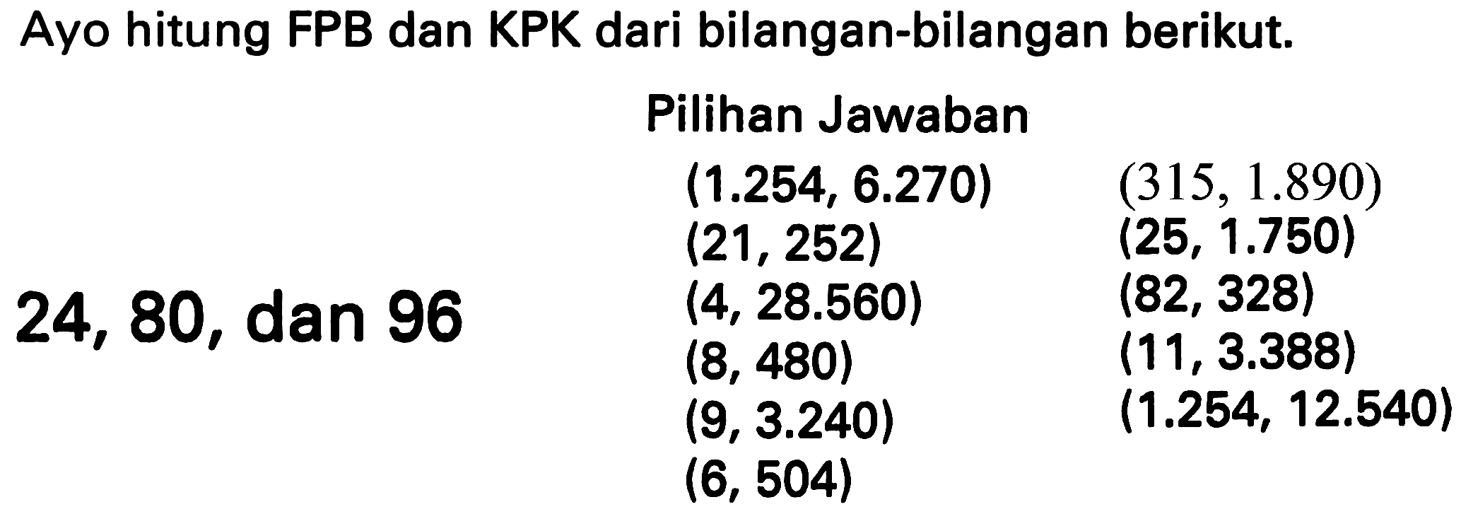 Ayo hitung FPB dan KPK dari bilangan-bilangan berikut.
    { Pilihan Jawaban )    (1.254,6.270)  (315,1.890)   (21,252)  (25,1.750)   (4,28.560)  (82,328)   (8,480)  (11,3.388)   (9,3.240)  (1.254,12.540)   (6,504)   