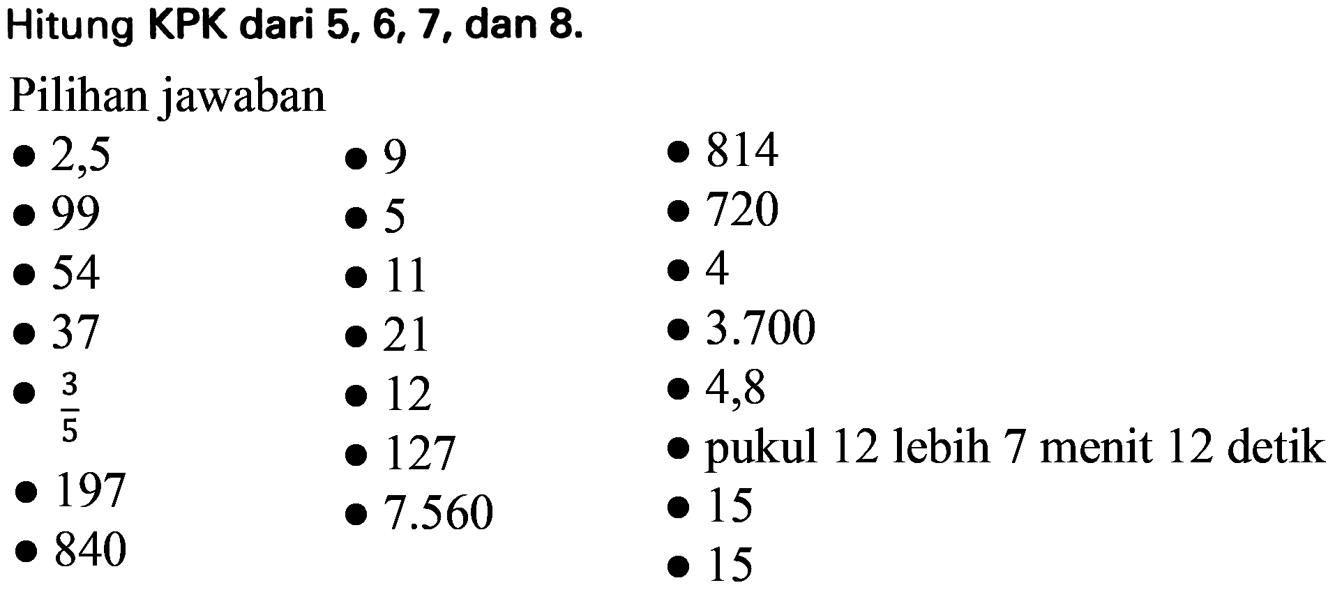 Hitung KPK dari  5,6,7 , dan  8 . 
Pilihan jawaban
 -2,5  . 9  . 814  -99  . 5  . 720  -54  . 11  . 4  -37  . 21  . 3.700  -(3)/(5)  . 12  . 4,8  -197  . 127  .  { pukul 12 lebih ) 7  { menit ) 12  { detik )  -840  . 7.560  . 15    . 15 