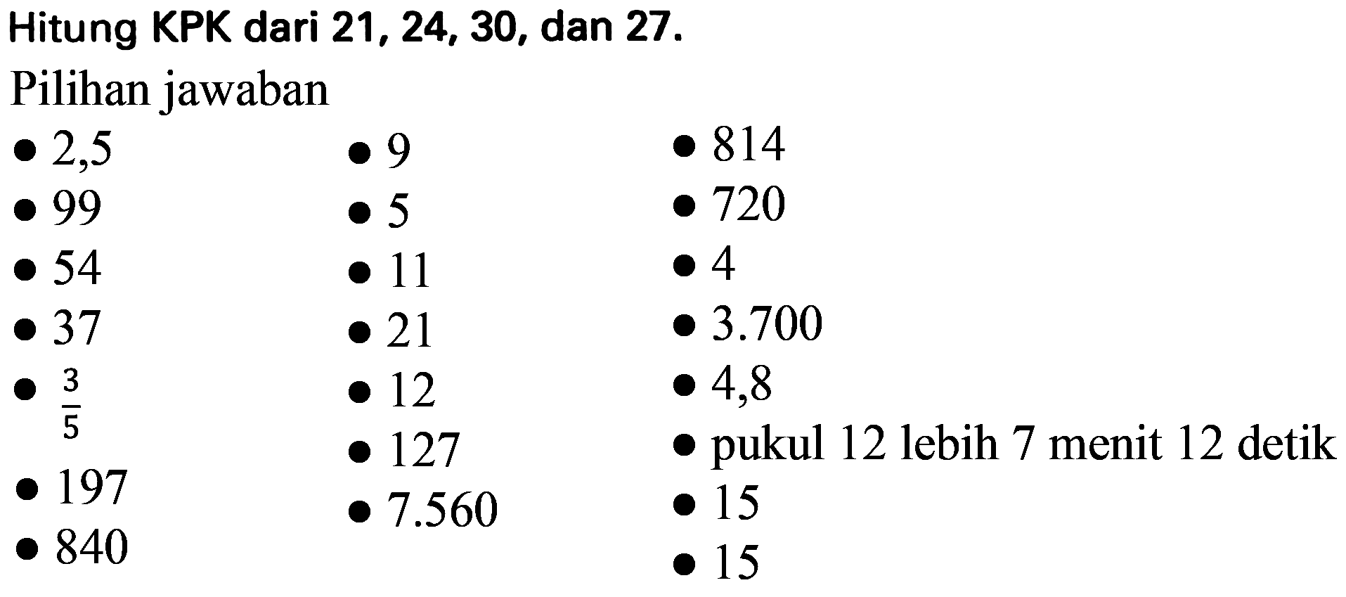 Hitung KPK dari 21, 24, 30, dan  27 . 
Pilihan jawaban

 -2,5    . 9    . 814  
 -99    . 5    . 720  
 -54    . 11    . 4  
 . 37    . 21    . 3.700  
 . (3)/(5)    . 12    . 4,8  
 -197    . 127    .  pukul 12 lebih 7 menit 12 detik 
 . 840    7.560    . 15  
    . 15 
