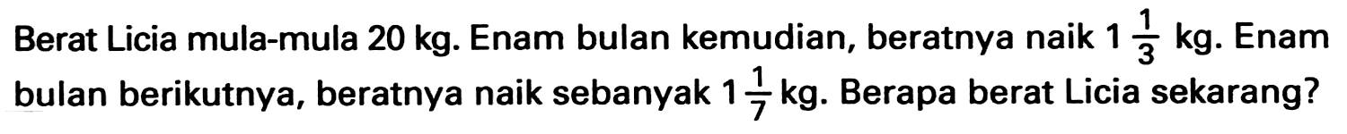 Berat Licia mula-mula  20 kg . Enam bulan kemudian, beratnya naik  1 1/3 kg . Enam bulan berikutnya, beratnya naik sebanyak 1 1/7 kg . Berapa berat Licia sekarang?