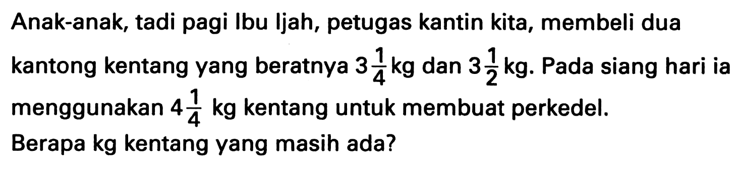 Anak-anak, tadi pagi Ibu ljah, petugas kantin kita, membeli dua kantong kentang yang beratnya  3 1/4 kg  dan 3 1/2 kg . Pada siang hari ia menggunakan  4 1/4 kg  kentang untuk membuat perkedel. Berapa kg kentang yang masih ada?