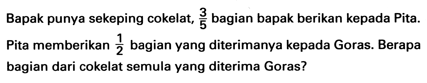 Bapak punya sekeping cokelat, 3/5 bagian bapak berikan kepada Pita. Pita memberikan 1/2 bagian yang diterimanya kepada Goras. Berapa bagian dari cokelat semula yang diterima Goras?