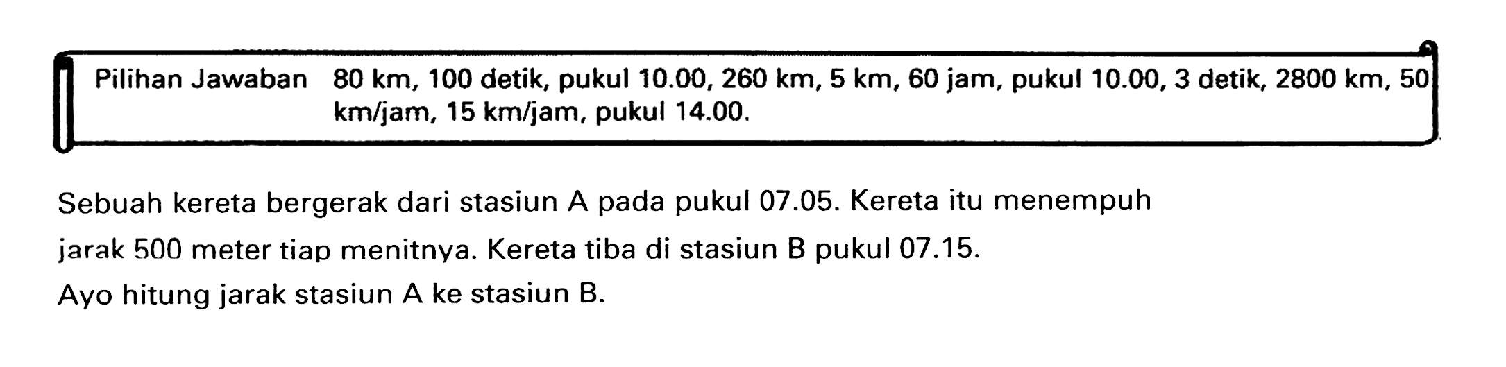 {|ll|l|l|l|l|l|)  Pilihan Jawaban   80 ~km, 100  detik, pukul  10.00,260 ~km, 5 ~km, 60 jam , pukul  10.00,3 detik, 2800 ~km, 50     ~km / jam, 15 ~km / jam , pukul  14.00 .  
Sebuah kereta bergerak dari stasiun A pada pukul 07.05. Kereta itu menempuh jarak 500 meter tiap menitnya. Kereta tiba di stasiun B pukul 07.15.
Ayo hitung jarak stasiun A ke stasiun B.