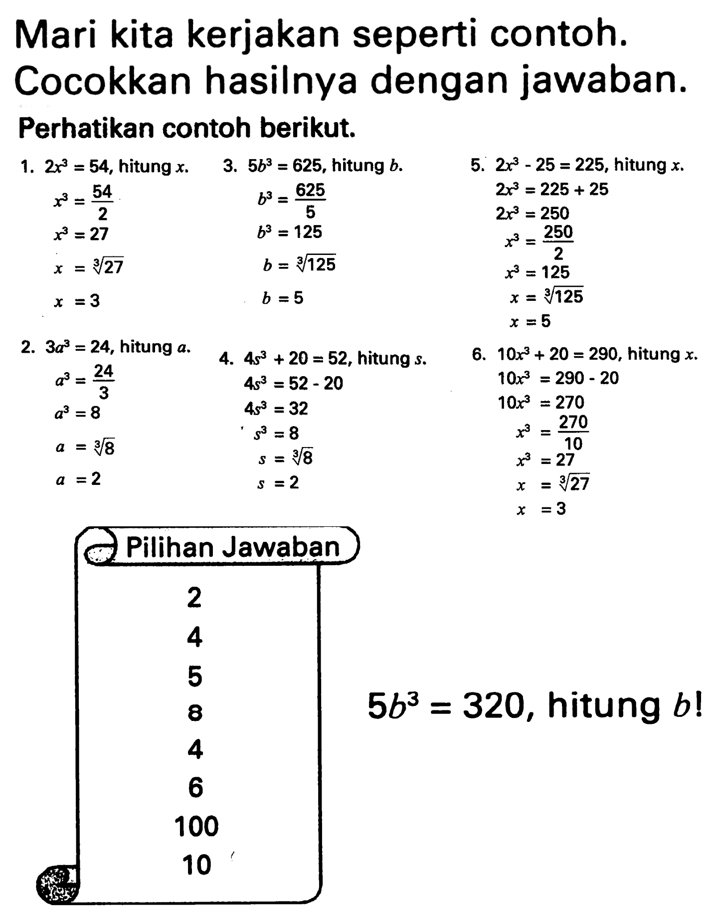 Mari kita kerjakan seperti contoh. Cocokkan hasilnya dengan jawaban.
Perhatikan contoh berikut. 1. 2x^3=54, hitung x. x^3=54/2 x^3=27 x=27^(1/3) x=3 3. 5b^3=625, hitung b. b^3=625/5 b^3=125 b=125^(1/3) b=5 5. 2x^3 - 25 = 225, hitung x. 2x^3 = 225 + 25 2x^3 = 250 x^3 = 250/2 x^3 = 125 x = 125^(1/3) x = 5 2. 3a^3 = 24, hitung a. a^3 = 24/3 a^3=8 a=8^(1/3) a=2 4. 4s^3 + 20 = 52, hitung s. 4s^3=52-20 4s^3 = 32 s^3 = 8 s =2 6. 10x^3 + 20 = 290, hitung x. 10x^3 = 290 - 20 10x^3=270 x^3=270/10 x^3=27 x=27^(1/3) x=3 Pilihan Jawaban 2 4 5 8 4 6 100 10 5b^3=320, hitung b! 