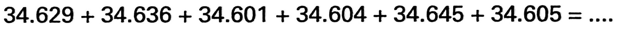 34.629 + 34.636 + 34.601 + 34.604 + 34.645 + 34.605=...