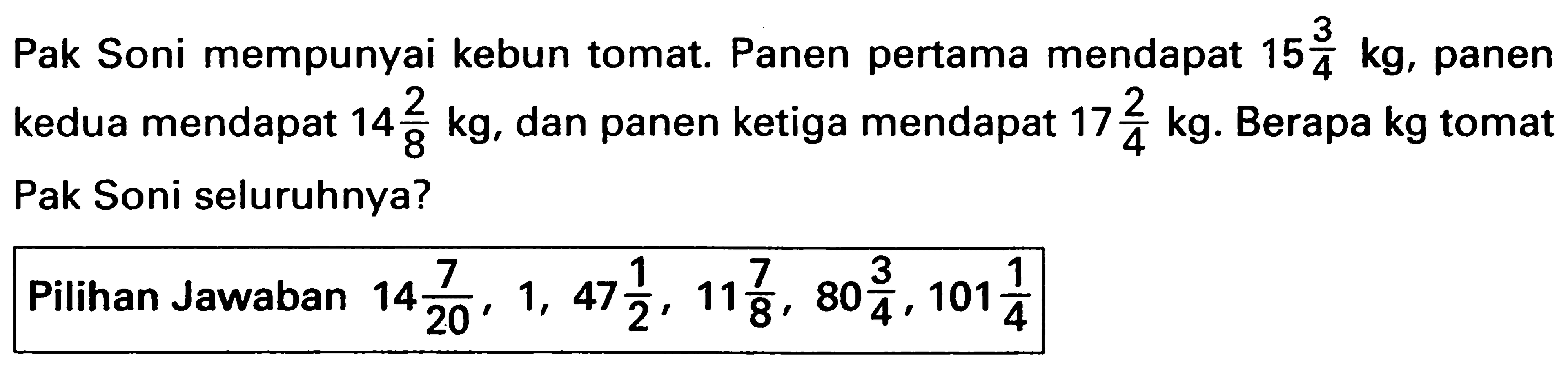 Pak Soni mempunyai kebun tomat. Panen pertama mendapat 15 3/4 kg, panen kedua mendapat 14 2/8 kg, dan panen ketiga mendapat 17 2/4 kg. Berapa kg tomat Pak Soni seluruhnya?
