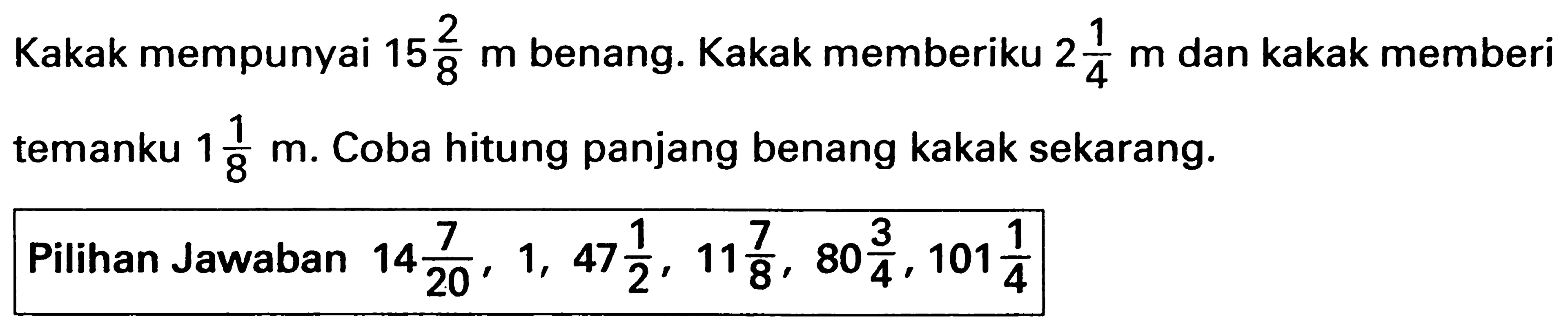 Kakak mempunyai 15 2/8 m benang. Kakak memberiku 2 1/4 m dan kakak memberi temanku 1 1/8 m. Coba hitung panjang benang kakak sekarang.
Pilihan Jawaban 14 7/20, 1, 47 1/2, 11 7/8, 80 3/4, 101 1/4