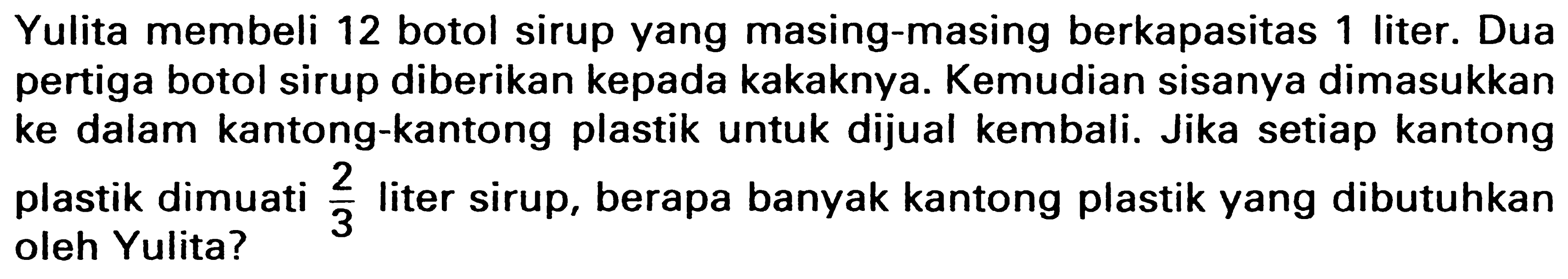 Yulita membeli 12 botol sirup yang masing-masing berkapasitas 1 liter. Dua pertiga botol sirup diberikan kepada kakaknya. Kemudian sisanya dimasukkan ke dalam kantong-kantong plastik untuk dijual kembali. Jika setiap kantong plastik dimuati 2/3 liter sirup, berapa banyak kantong plastik yang dibutuhkan oleh Yulita?