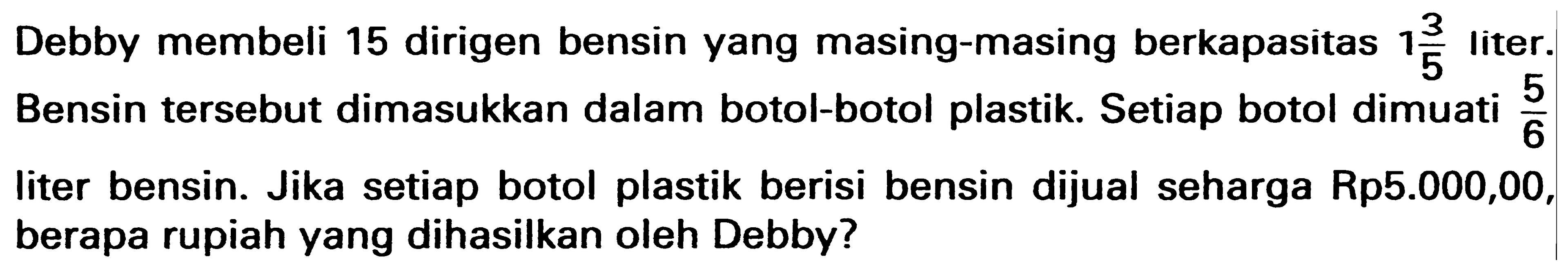 Debby membeli 15 dirigen bensin yang masing-masing berkapasitas 1 3/5 liter. Bensin tersebut dimasukkan dalam botol-botol plastik. Setiap botol dimuati 5/6 liter bensin. Jika setiap botol plastik berisi bensin dijual seharga Rp5.000,00, berapa rupiah yang dihasilkan oleh Debby?