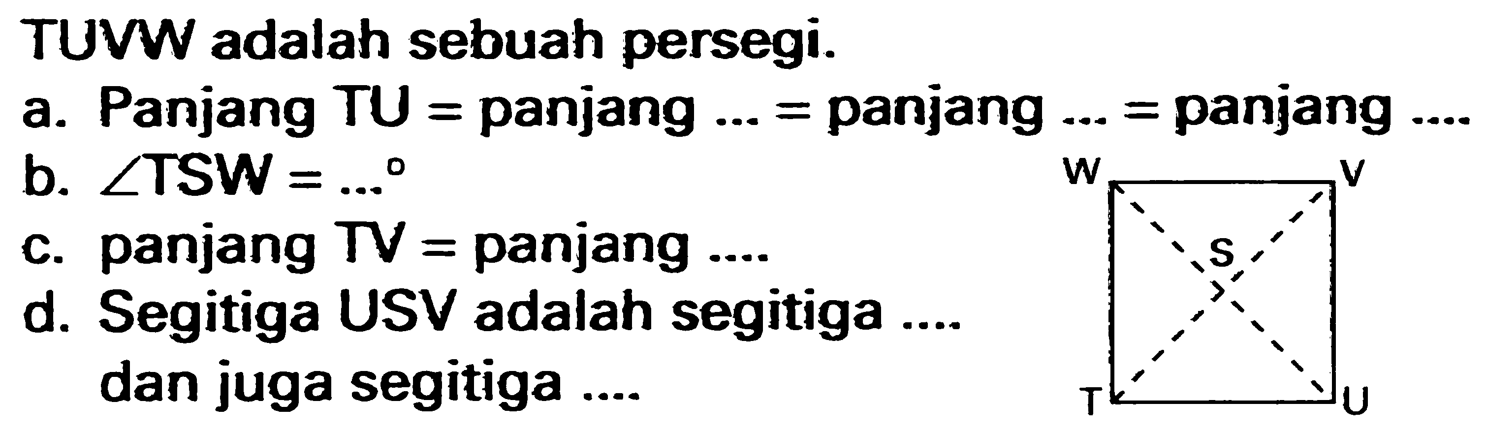 TUVW adalah sebuah persegi. 
a. Panjang TU = panjang ... = panjang ... = panjang ...
b. sudut TSW = ...
c. panjang TV = panjang ....
d. Segitiga USV adalah segitiga .... dan juga segitiga ....