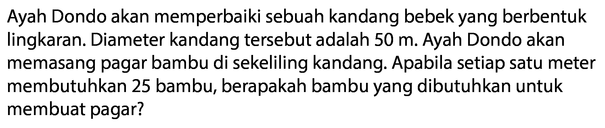 Ayah Dondo akan memperbaiki sebuah kandang bebek yang berbentuk lingkaran. Diameter kandang tersebut adalah 50 m. Ayah Dondo akan memasang pagar bambu di sekeliling kandang. Apabila setiap satu meter membutuhkan 25 bambu, berapakah bambu yang dibutuhkan untuk membuat pagar?