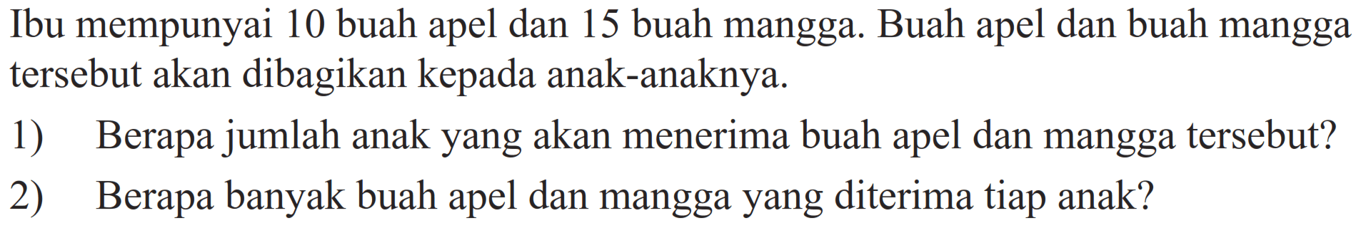Ibu mempunyai 10 buah apel dan 15 buah mangga. Buah apel dan buah mangga tersebut akan dibagikan kepada anak-anaknya.
1) Berapa jumlah anak yang akan menerima buah apel dan mangga tersebut?
2) Berapa banyak buah apel dan mangga yang diterima tiap anak?