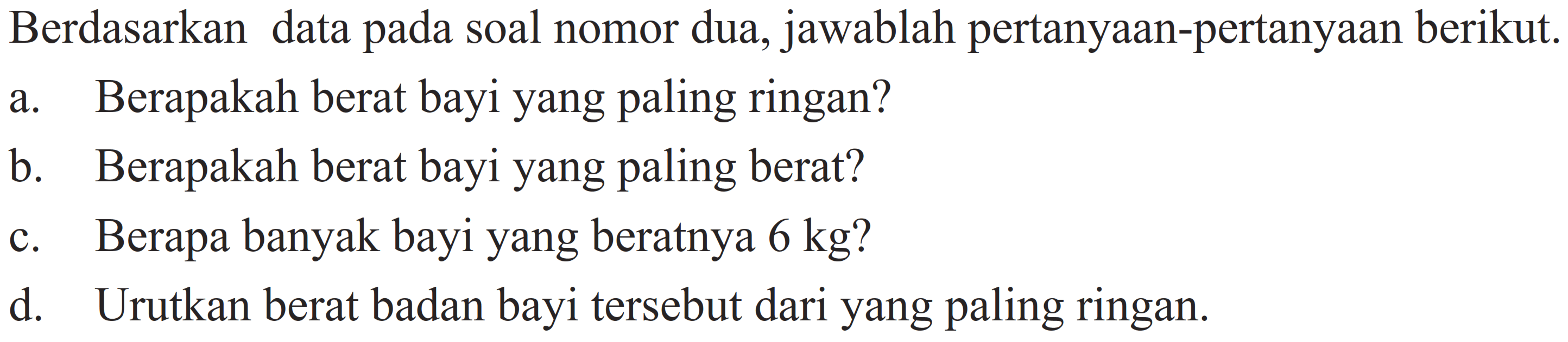 Berdasarkan data pada soal nomor dua, jawablah pertanyaan-pertanyaan berikut.
a. Berapakah berat bayi yang paling ringan?
b. Berapakah berat bayi yang paling berat?
c. Berapa banyak bayi yang beratnya  6 kg  ?
d. Urutkan berat badan bayi tersebut dari yang paling ringan.