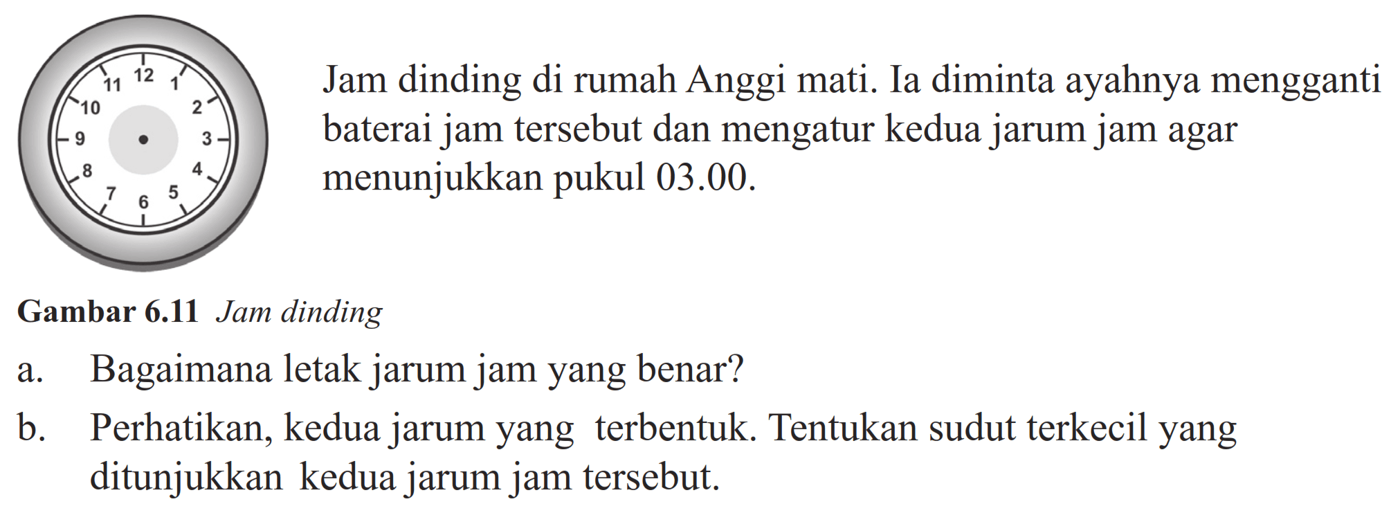 Jam dinding di rumah Anggi mati. Ia diminta ayahnya mengganti baterai jam tersebut dan mengatur kedua jarum jam agar menunjukkan pukul 03.00. 
Gambar 6.11 Jam dinding 
a. Bagaimana letak jarum jam yang benar? 
b. Perhatikan, kedua jarum yang terbentuk. Tentukan sudut terkecil yang ditunjukkan kedua jarum jam tersebut.