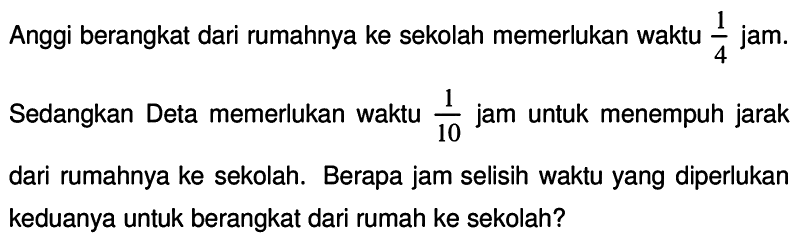 Anggi berangkat dari rumahnya ke sekolah memerlukan waktu  (1)/(4)  jam. Sedangkan Deta memerlukan waktu  (1)/(10)  jam untuk menempuh jarak dari rumahnya ke sekolah. Berapa jam selisih waktu yang diperlukan keduanya untuk berangkat dari rumah ke sekolah?