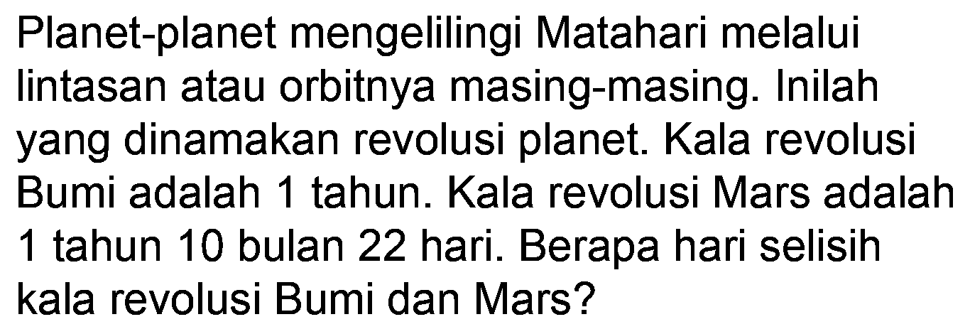 Planet-planet mengelilingi Matahari melalui lintasan atau orbitnya masing-masing. Inilah yang dinamakan revolusi planet. Kala revolusi Bumi adalah 1 tahun. Kala revolusi Mars adalah 1 tahun 10 bulan 22 hari. Berapa hari selisih kala revolusi Bumi dan Mars?