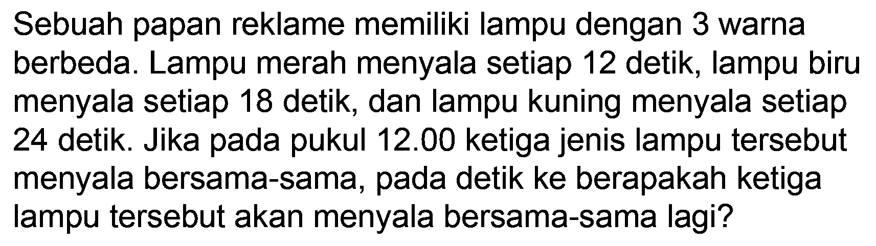 Sebuah papan reklame memiliki lampu dengan 3 warna berbeda. Lampu merah menyala setiap 12 detik, lampu biru menyala setiap 18 detik, dan lampu kuning menyala setiap 24 detik. Jika pada pukul  12.00  ketiga jenis lampu tersebut menyala bersama-sama, pada detik ke berapakah ketiga lampu tersebut akan menyala bersama-sama lagi?