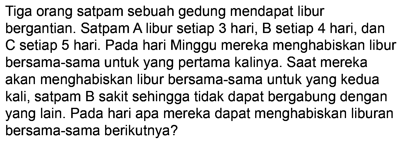 Tiga orang satpam sebuah gedung mendapat libur bergantian. Satpam A libur setiap 3 hari, B setiap 4 hari, dan C setiap 5 hari. Pada hari Minggu mereka menghabiskan libur bersama-sama untuk yang pertama kalinya. Saat mereka akan menghabiskan libur bersama-sama untuk yang kedua kali, satpam B sakit sehingga tidak dapat bergabung dengan yang lain. Pada hari apa mereka dapat menghabiskan liburan bersama-sama berikutnya?