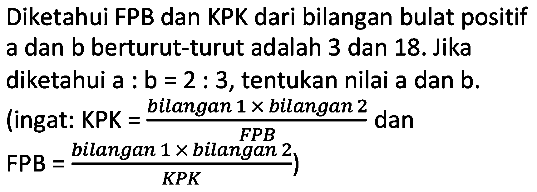 Diketahui FPB dan KPK dari bilangan bulat positif a dan  b  berturut-turut adalah 3 dan 18. Jika
diketahui  a: b=2: 3 , tentukan nilai a dan  b .
(ingat: KPK =  ( { bilangan ) 1 x  { bilangan ) 2)/( { FPB ))  dan
 .FPB=( { bilangan ) 1 x  { bilangan ) 2)/(K P K)) 