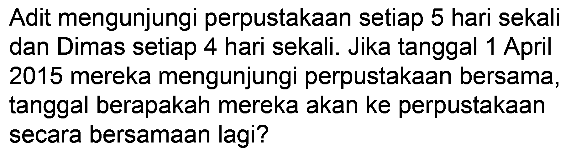 Adit mengunjungi perpustakaan setiap 5 hari sekali dan Dimas setiap 4 hari sekali. Jika tanggal 1 April 2015 mereka mengunjungi perpustakaan bersama, tanggal berapakah mereka akan ke perpustakaan secara bersamaan lagi?