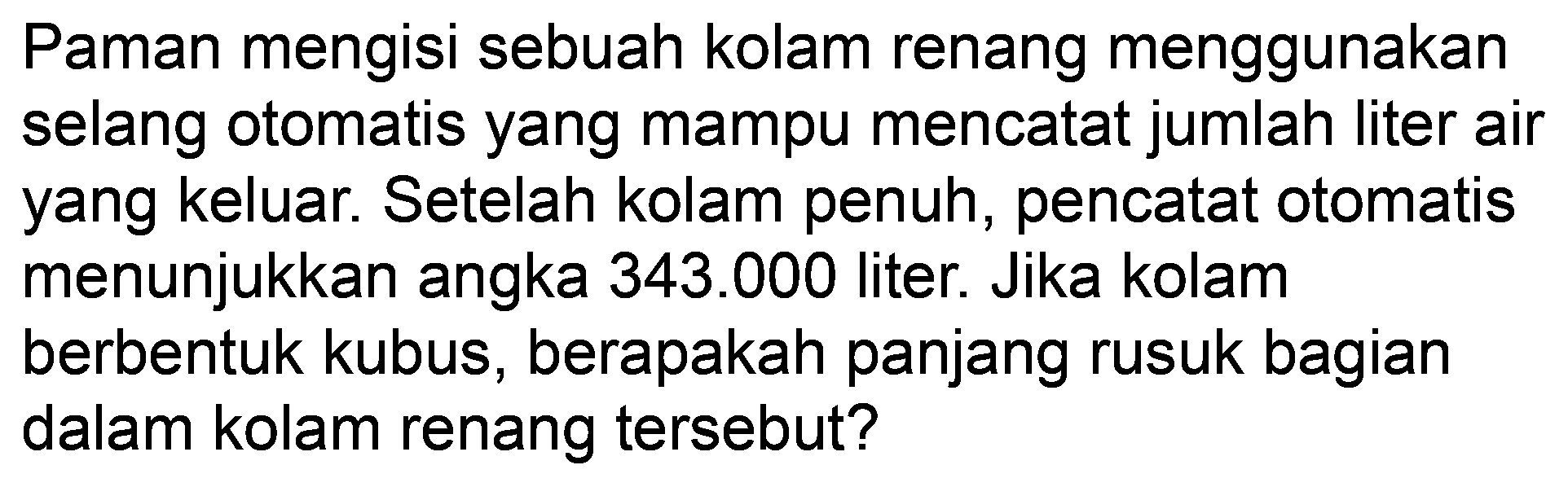 Paman mengisi sebuah kolam renang menggunakan selang otomatis yang mampu mencatat jumlah liter air yang keluar. Setelah kolam penuh, pencatat otomatis menunjukkan angka 343.000 liter. Jika kolam berbentuk kubus, berapakah panjang rusuk bagian dalam kolam renang tersebut?