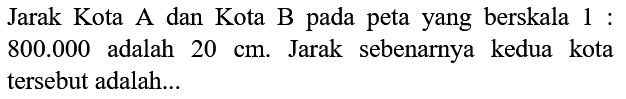 Jarak Kota A dan Kota B pada peta yang berskala 1 :  800.000  adalah  20 cm . Jarak sebenarnya kedua kota tersebut adalah...