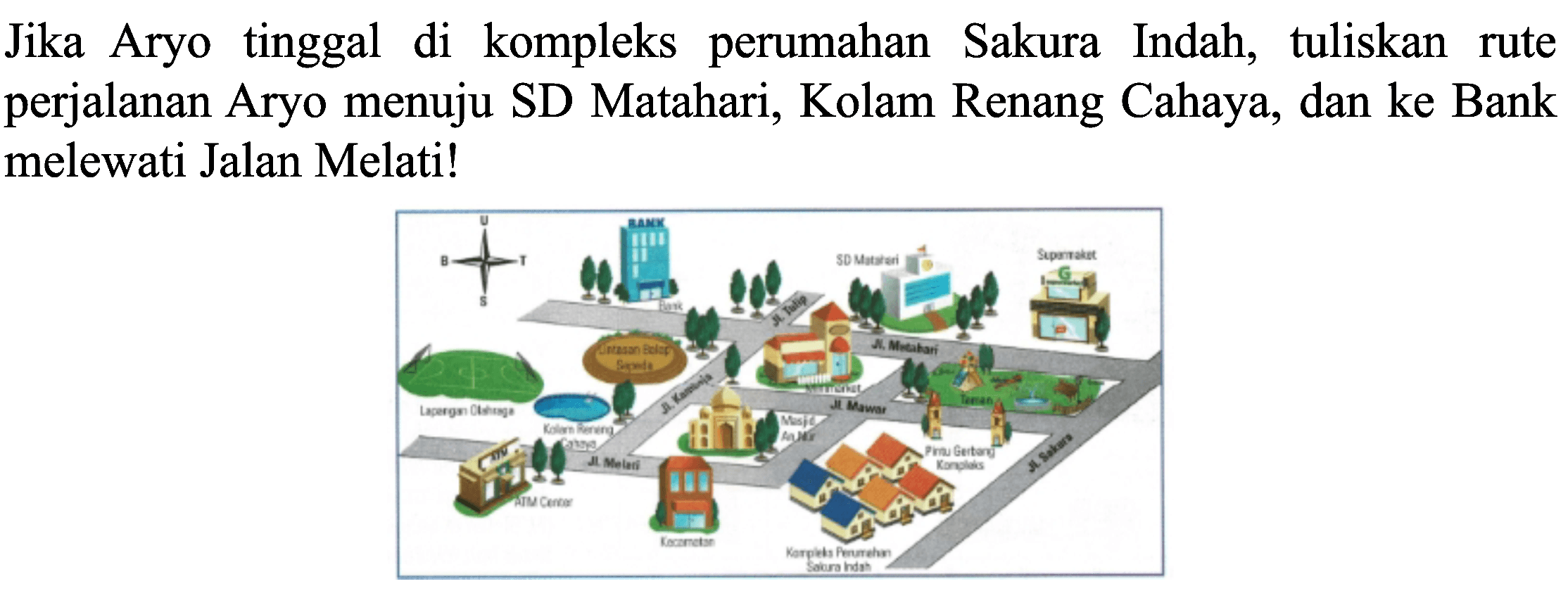 Jika Aryo tinggal di kompleks perumahan Sakura Indah, tuliskan rute perjalanan Aryo menuju SD Matahari, Kolam Renang Cahaya, dan ke Bank melewati Jalan Melati!
U S T B Bank
Lapangan Olahraga Kolam Renang Cahaya Lintasan Balap Sepeda ATM Center Jl. Melati Jl. Komodo Jl. Tulip Kecamatan Masjid Tulip Jl. Mawar Minimarket Jl.Matahari SD Matahari Kompleks Perumahan Sakura Indah Pintu Gerbang Kompleks Supermarket Jl. Sakura