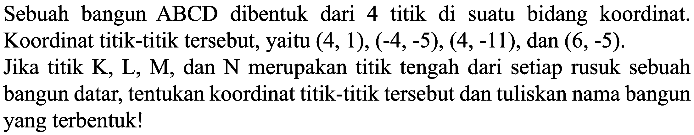 Sebuah bangun  ABCD  dibentuk dari 4 titik di suatu bidang koordinat. Koordinat titik-titik tersebut, yaitu  (4,1),(-4,-5),(4,-11) , dan  (6,-5) . Jika titik K, L, M, dan N merupakan titik tengah dari setiap rusuk sebuah bangun datar, tentukan koordinat titik-titik tersebut dan tuliskan nama bangun yang terbentuk!