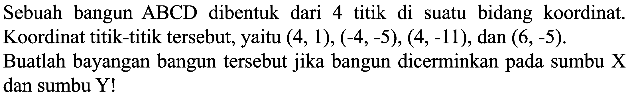 Sebuah bangun  A B C D  dibentuk dari 4 titik di suatu bidang koordinat. Koordinat titik-titik tersebut, yaitu  (4,1),(-4,-5),(4,-11) , dan  (6,-5) .
Buatlah bayangan bangun tersebut jika bangun dicerminkan pada sumbu  X  dan sumbu Y!