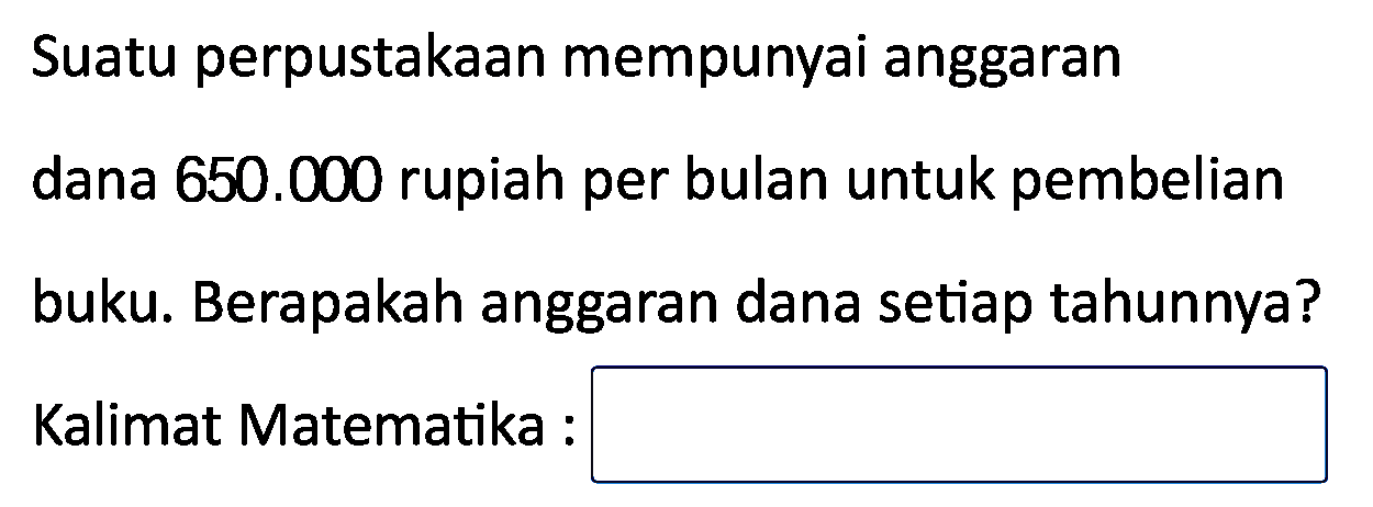 Suatu perpustakaan mempunyai anggaran dana  650.000  rupiah per bulan untuk pembelian buku. Berapakah anggaran dana setiap tahunnya?
Kalimat Matematika :