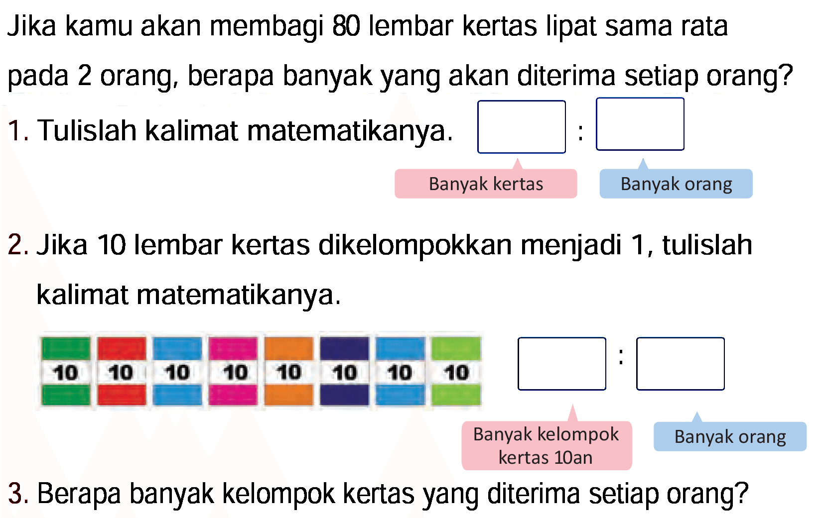 Jika kamu akan membagi 80 lembar kertas lipat sama rata pada 2 orang, berapa banyak yang akan diterima setiap orang?
1. Tulislah kalimat matematikanya.
Banyak kertas Banyak orang
2. Jika 10 lembar kertas dikelompokkan menjadi 1, tulislah kalimat matematikanya.
3. Berapa banyak kelompok kertas yang diterima setiap orang?