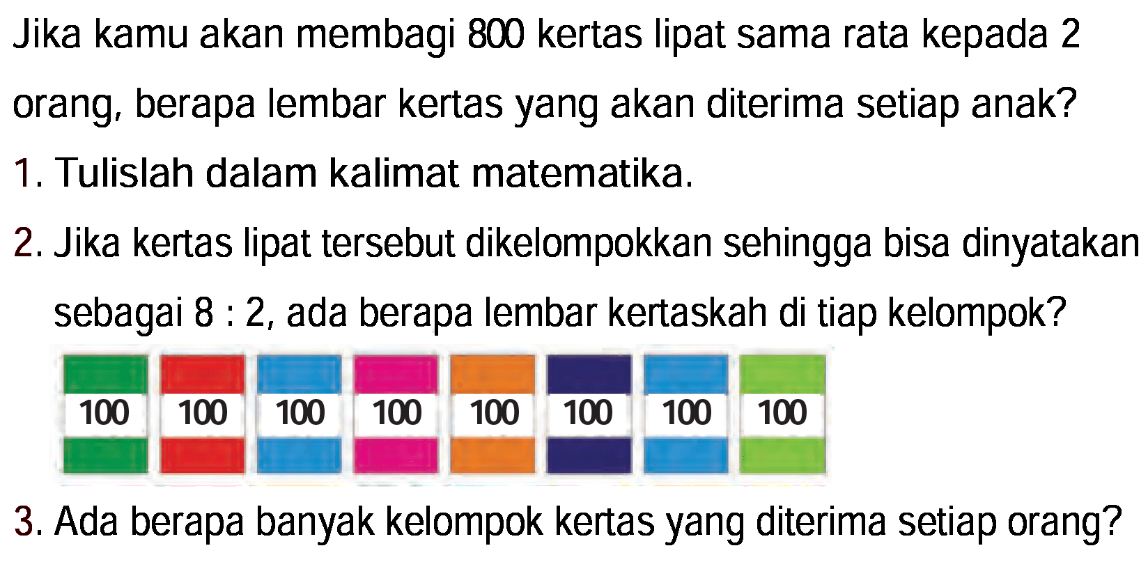 Jika kamu akan membagi 800 kertas lipat sama rata kepada 2 orang, berapa lembar kertas yang akan diterima setiap anak?
1. Tulislah dalam kalimat matematika.
2. Jika kertas lipat tersebut dikelompokkan sehingga bisa dinyatakan sebagai 8 : 2, ada berapa lembar kertaskah di tiap kelompok?
3. Ada berapa banyak kelompok kertas yang diterima setiap orang?