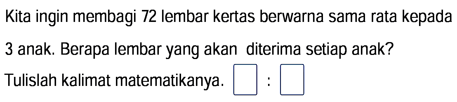 Kita ingin membagi 72 lembar kertas berwarna sama rata kepada
3 anak. Berapa lembar yang akan diterima setiap anak?
Tulislah kalimat matematikanya.