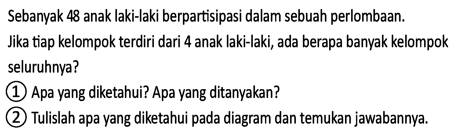 Sebanyak 48 anak laki-laki berpartisipasi dalam sebuah perlombaan.
Jika tiap kelompok terdiri dari 4 anak laki-laki, ada berapa banyak kelompok seluruhnya?
(1) Apa yang diketahui? Apa yang ditanyakan?
(2) Tulislah apa yang diketahui pada diagram dan temukan jawabannya.