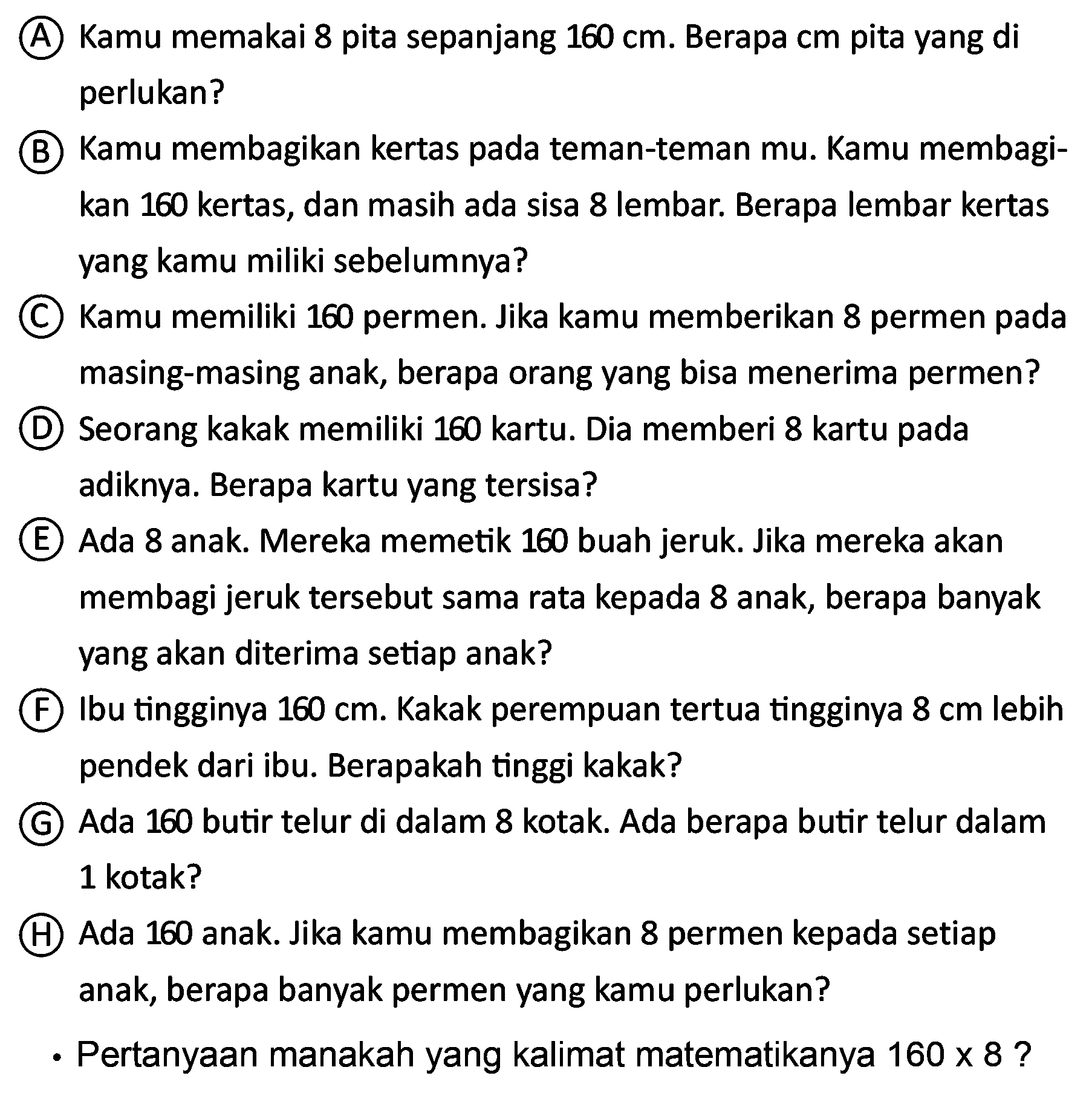 (A) Kamu memakai 8 pita sepanjang  160 cm . Berapa cm pita yang di perlukan?
(B) Kamu membagikan kertas pada teman-teman mu. Kamu membagikan 160 kertas, dan masih ada sisa 8 lembar. Berapa lembar kertas yang kamu miliki sebelumnya?
(C) Kamu memiliki 160 permen. Jika kamu memberikan 8 permen pada masing-masing anak, berapa orang yang bisa menerima permen?
(D) Seorang kakak memiliki 160 kartu. Dia memberi 8 kartu pada adiknya. Berapa kartu yang tersisa?
(E) Ada 8 anak. Mereka memetik 160 buah jeruk. Jika mereka akan membagi jeruk tersebut sama rata kepada 8 anak, berapa banyak yang akan diterima setiap anak?
(F) Ibu tingginya  160 cm . Kakak perempuan tertua tingginya  8 cm  lebih pendek dari ibu. Berapakah tinggi kakak?
(G) Ada 160 butir telur di dalam 8 kotak. Ada berapa butir telur dalam 1 kotak?
(H) Ada 160 anak. Jika kamu membagikan 8 permen kepada setiap anak, berapa banyak permen yang kamu perlukan?
- Pertanyaan manakah yang kalimat matematikanya  160 x 8  ?