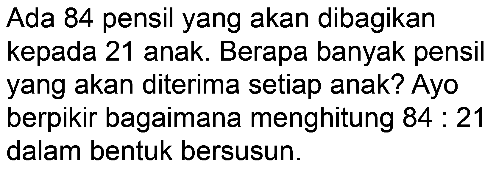 Ada 84 pensil yang akan dibagikan kepada 21 anak. Berapa banyak pensil yang akan diterima setiap anak? Ayo berpikir bagaimana menghitung  84: 21  dalam bentuk bersusun.