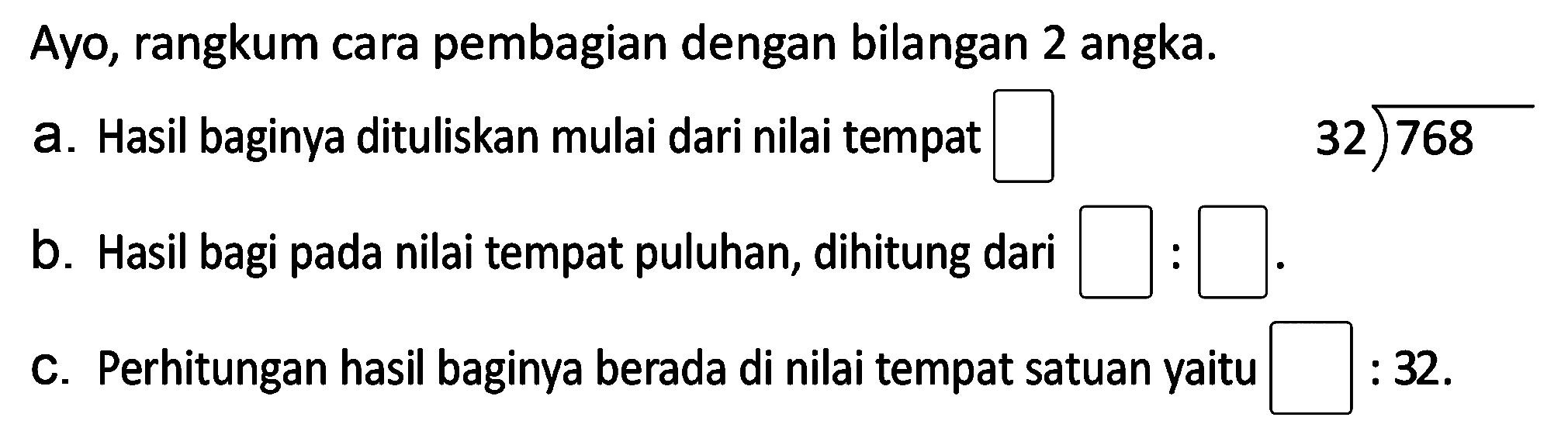 Ayo, rangkum cara pembagian dengan bilangan 2 angka.
a. Hasil baginya dituliskan mulai dari nilai tempat
 3 2 longdiv { 7 6 8 ) 
b. Hasil bagi pada nilai tempat puluhan, dihitung dari
C. Perhitungan hasil baginya berada di nilai tempat satuan yaitu
 : 32 