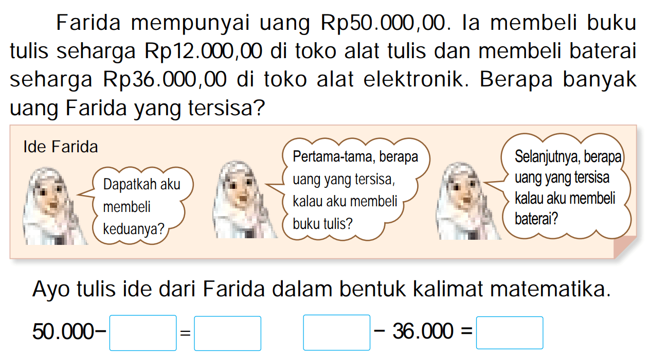 Farida mempunyai uang  Rp 50.000,00 . Ia membeli buku tulis seharga Rp12.000,00 di toko alat tulis dan membeli baterai seharga Rp36.000,00 di toko alat elektronik. Berapa banyak uang Farida yang tersisa?
Ayo tulis ide dari Farida dalam bentuk kalimat matematika.

50.000-square=square -36.000=
