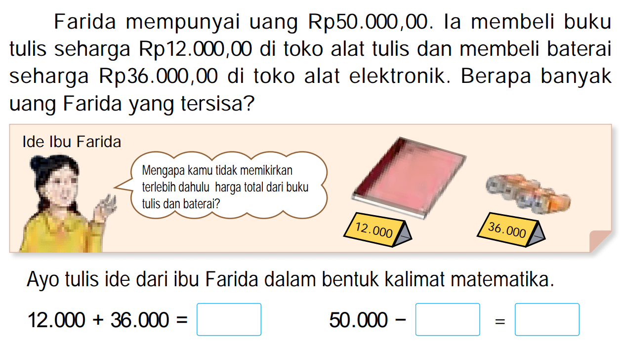 Farida mempunyai uang  Rp 50.000,00 . Ia membeli buku tulis seharga Rp12.000,00 di toko alat tulis dan membeli baterai seharga Rp36.000,00 di toko alat elektronik. Berapa banyak uang Farida yang tersisa?
Ayo tulis ide dari ibu Farida dalam bentuk kalimat matematika.

12.000+36.000=


50.000-square=
